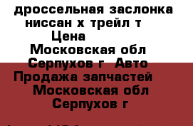 дроссельная заслонка ниссан х-трейл т31 › Цена ­ 2 500 - Московская обл., Серпухов г. Авто » Продажа запчастей   . Московская обл.,Серпухов г.